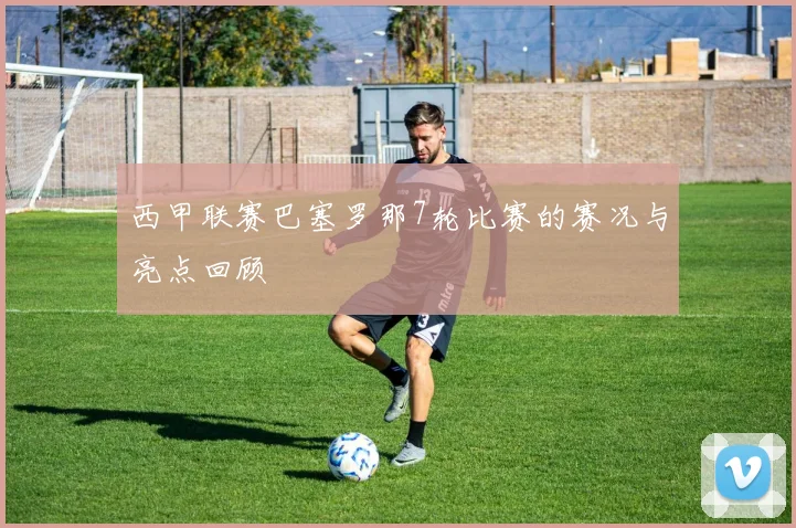 西甲联赛巴塞罗那7轮比赛的赛况与亮点回顾